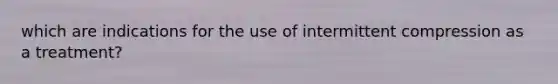 which are indications for the use of intermittent compression as a treatment?