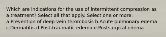 Which are indications for the use of intermittent compression as a treatment? Select all that apply. Select one or more: a.Prevention of deep-vein thrombosis b.Acute pulmonary edema c.Dermatitis d.Post-traumatic edema e.Postsurgical edema