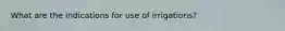 What are the indications for use of irrigations?