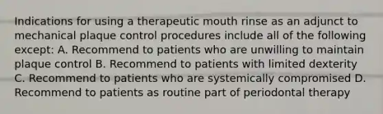 Indications for using a therapeutic mouth rinse as an adjunct to mechanical plaque control procedures include all of the following except: A. Recommend to patients who are unwilling to maintain plaque control B. Recommend to patients with limited dexterity C. Recommend to patients who are systemically compromised D. Recommend to patients as routine part of periodontal therapy