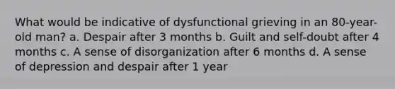 What would be indicative of dysfunctional grieving in an 80-year-old man? a. Despair after 3 months b. Guilt and self-doubt after 4 months c. A sense of disorganization after 6 months d. A sense of depression and despair after 1 year