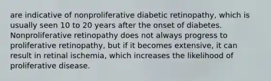 are indicative of nonproliferative diabetic retinopathy, which is usually seen 10 to 20 years after the onset of diabetes. Nonproliferative retinopathy does not always progress to proliferative retinopathy, but if it becomes extensive, it can result in retinal ischemia, which increases the likelihood of proliferative disease.