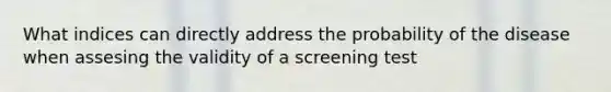 What indices can directly address the probability of the disease when assesing the validity of a screening test