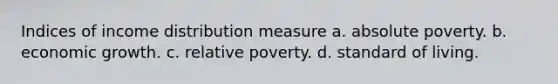 Indices of income distribution measure a. absolute poverty. b. economic growth. c. relative poverty. d. standard of living.