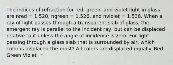 The indices of refraction for red, green, and violet light in glass are nred = 1.520, ngreen = 1.526, and nviolet = 1.538. When a ray of light passes through a transparent slab of glass, the emergent ray is parallel to the incident ray, but can be displaced relative to it unless the angle of incidence is zero. For light passing through a glass slab that is surrounded by air, which color is displaced the most? All colors are displaced equally. Red Green Violet