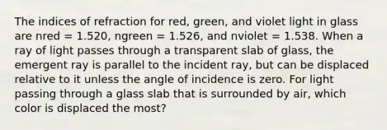 The indices of refraction for red, green, and violet light in glass are nred = 1.520, ngreen = 1.526, and nviolet = 1.538. When a ray of light passes through a transparent slab of glass, the emergent ray is parallel to the incident ray, but can be displaced relative to it unless the angle of incidence is zero. For light passing through a glass slab that is surrounded by air, which color is displaced the most?