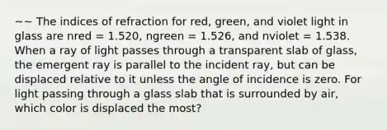 ~~ The indices of refraction for red, green, and violet light in glass are nred = 1.520, ngreen = 1.526, and nviolet = 1.538. When a ray of light passes through a transparent slab of glass, the emergent ray is parallel to the incident ray, but can be displaced relative to it unless the angle of incidence is zero. For light passing through a glass slab that is surrounded by air, which color is displaced the most?