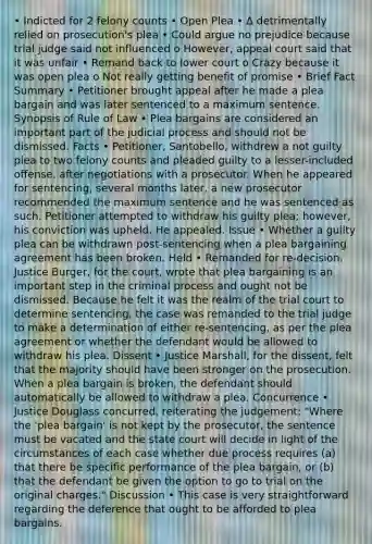 • Indicted for 2 felony counts • Open Plea • ∆ detrimentally relied on prosecution's plea • Could argue no prejudice because trial judge said not influenced o However, appeal court said that it was unfair • Remand back to lower court o Crazy because it was open plea o Not really getting benefit of promise • Brief Fact Summary • Petitioner brought appeal after he made a plea bargain and was later sentenced to a maximum sentence. Synopsis of Rule of Law • Plea bargains are considered an important part of the judicial process and should not be dismissed. Facts • Petitioner, Santobello, withdrew a not guilty plea to two felony counts and pleaded guilty to a lesser-included offense, after negotiations with a prosecutor. When he appeared for sentencing, several months later, a new prosecutor recommended the maximum sentence and he was sentenced as such. Petitioner attempted to withdraw his guilty plea; however, his conviction was upheld. He appealed. Issue • Whether a guilty plea can be withdrawn post-sentencing when a plea bargaining agreement has been broken. Held • Remanded for re-decision. Justice Burger, for the court, wrote that plea bargaining is an important step in the criminal process and ought not be dismissed. Because he felt it was the realm of the trial court to determine sentencing, the case was remanded to the trial judge to make a determination of either re-sentencing, as per the plea agreement or whether the defendant would be allowed to withdraw his plea. Dissent • Justice Marshall, for the dissent, felt that the majority should have been stronger on the prosecution. When a plea bargain is broken, the defendant should automatically be allowed to withdraw a plea. Concurrence • Justice Douglass concurred, reiterating the judgement: "Where the 'plea bargain' is not kept by the prosecutor, the sentence must be vacated and the state court will decide in light of the circumstances of each case whether due process requires (a) that there be specific performance of the plea bargain, or (b) that the defendant be given the option to go to trial on the original charges." Discussion • This case is very straightforward regarding the deference that ought to be afforded to plea bargains.