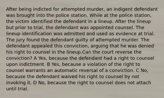 After being indicted for attempted murder, an indigent defendant was brought into the police station. While at the police station, the victim identified the defendant in a lineup. After the lineup but prior to trial, the defendant was appointed counsel. The lineup identification was admitted and used as evidence at trial. The jury found the defendant guilty of attempted murder. The defendant appealed this conviction, arguing that he was denied his right to counsel in the lineup.Can the court reverse the conviction? A Yes, because the defendant had a right to counsel upon indictment. B Yes, because a violation of the right to counsel warrants an automatic reversal of a conviction. C No, because the defendant waived his right to counsel by not invoking it. D No, because the right to counsel does not attach until trial.