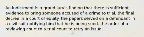 An indictment is a grand jury's finding that there is sufficient evidence to bring someone accused of a crime to trial. the final decree in a court of equity. the papers served on a defendant in a civil suit notifying him that he is being sued. the order of a reviewing court to a trial court to retry an issue.