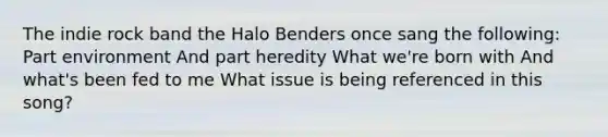 The indie rock band the Halo Benders once sang the following: Part environment And part heredity What we're born with And what's been fed to me What issue is being referenced in this song?