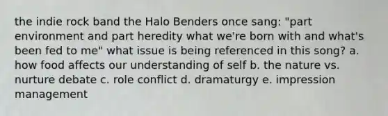 the indie rock band the Halo Benders once sang: "part environment and part heredity what we're born with and what's been fed to me" what issue is being referenced in this song? a. how food affects our understanding of self b. the nature vs. nurture debate c. role conflict d. dramaturgy e. impression management