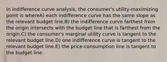 In indifference curve analysis, the consumer's utility-maximizing point is whereA) each indifference curve has the same slope as the relevant budget line.B) the indifference curve farthest from the origin intersects with the budget line that is farthest from the origin.C) the consumer's marginal utility curve is tangent to the relevant budget line.D) one indifference curve is tangent to the relevant budget line.E) the price-consumption line is tangent to the budget line.