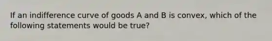 If an indifference curve of goods A and B is convex, which of the following statements would be true?