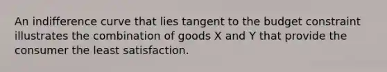 An indifference curve that lies tangent to the budget constraint illustrates the combination of goods X and Y that provide the consumer the least satisfaction.