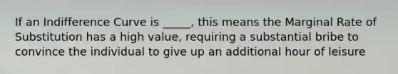 If an Indifference Curve is _____, this means the Marginal Rate of Substitution has a high value, requiring a substantial bribe to convince the individual to give up an additional hour of leisure