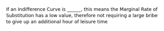 If an Indifference Curve is ______, this means the Marginal Rate of Substitution has a low value, therefore not requiring a large bribe to give up an additional hour of leisure time