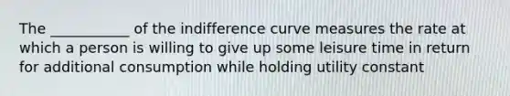 The ___________ of the indifference curve measures the rate at which a person is willing to give up some leisure time in return for additional consumption while holding utility constant