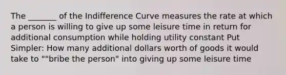 The _______ of the Indifference Curve measures the rate at which a person is willing to give up some leisure time in return for additional consumption while holding utility constant Put Simpler: How many additional dollars worth of goods it would take to ""bribe the person" into giving up some leisure time