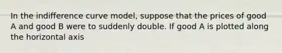 In the indifference curve model, suppose that the prices of good A and good B were to suddenly double. If good A is plotted along the horizontal axis