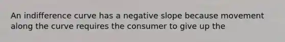 An indifference curve has a negative slope because movement along the curve requires the consumer to give up the