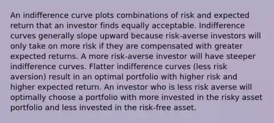 An indifference curve plots combinations of risk and expected return that an investor finds equally acceptable. Indifference curves generally slope upward because risk-averse investors will only take on more risk if they are compensated with greater expected returns. A more risk-averse investor will have steeper indifference curves. Flatter indifference curves (less risk aversion) result in an optimal portfolio with higher risk and higher expected return. An investor who is less risk averse will optimally choose a portfolio with more invested in the risky asset portfolio and less invested in the risk-free asset.