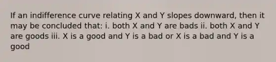 If an indifference curve relating X and Y slopes downward, then it may be concluded that: i. both X and Y are bads ii. both X and Y are goods iii. X is a good and Y is a bad or X is a bad and Y is a good