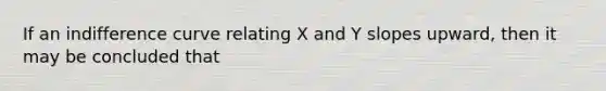 If an indifference curve relating X and Y slopes upward, then it may be concluded that