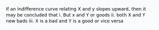 If an indifference curve relating X and y slopes upward, then it may be concluded that i. But x and Y or goods ii. both X and Y new bads iii. X is a bad and Y is a good or vice versa