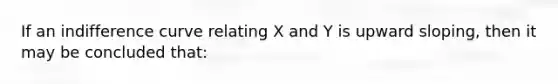 If an indifference curve relating X and Y is upward sloping, then it may be concluded that: