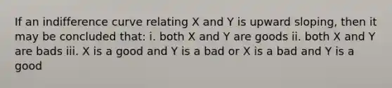 If an indifference curve relating X and Y is upward sloping, then it may be concluded that: i. both X and Y are goods ii. both X and Y are bads iii. X is a good and Y is a bad or X is a bad and Y is a good