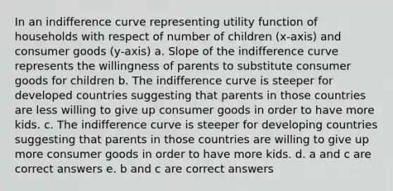 In an indifference curve representing utility function of households with respect of number of children (x-axis) and consumer goods (y-axis) a. Slope of the indifference curve represents the willingness of parents to substitute consumer goods for children b. The indifference curve is steeper for developed countries suggesting that parents in those countries are less willing to give up consumer goods in order to have more kids. c. The indifference curve is steeper for developing countries suggesting that parents in those countries are willing to give up more consumer goods in order to have more kids. d. a and c are correct answers e. b and c are correct answers