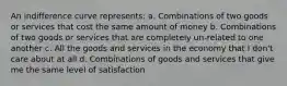 An indifference curve represents: a. Combinations of two goods or services that cost the same amount of money b. Combinations of two goods or services that are completely un-related to one another c. All the goods and services in the economy that I don't care about at all d. Combinations of goods and services that give me the same level of satisfaction
