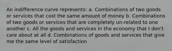 An indifference curve represents: a. Combinations of two goods or services that cost the same amount of money b. Combinations of two goods or services that are completely un-related to one another c. All the goods and services in the economy that I don't care about at all d. Combinations of goods and services that give me the same level of satisfaction