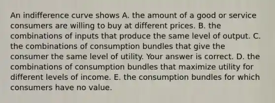 An indifference curve shows A. the amount of a good or service consumers are willing to buy at different prices. B. the combinations of inputs that produce the same level of output. C. the combinations of consumption bundles that give the consumer the same level of utility. Your answer is correct. D. the combinations of consumption bundles that maximize utility for different levels of income. E. the consumption bundles for which consumers have no value.