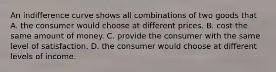 An indifference curve shows all combinations of two goods that A. the consumer would choose at different prices. B. cost the same amount of money. C. provide the consumer with the same level of satisfaction. D. the consumer would choose at different levels of income.