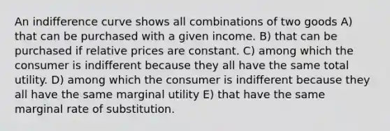 An indifference curve shows all combinations of two goods A) that can be purchased with a given income. B) that can be purchased if relative prices are constant. C) among which the consumer is indifferent because they all have the same total utility. D) among which the consumer is indifferent because they all have the same marginal utility E) that have the same marginal rate of substitution.