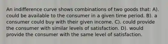 An indifference curve shows combinations of two goods that: A). could be available to the consumer in a given time period. B). a consumer could buy with their given income. C). could provide the consumer with similar levels of satisfaction. D). would provide the consumer with the same level of satisfaction.