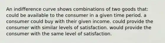 An indifference curve shows combinations of two goods that: could be available to the consumer in a given time period. a consumer could buy with their given income. could provide the consumer with similar levels of satisfaction. would provide the consumer with the same level of satisfaction.