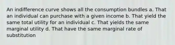 An indifference curve shows all the consumption bundles a. That an individual can purchase with a given income b. That yield the same total utility for an individual c. That yields the same marginal utility d. That have the same marginal rate of substitution