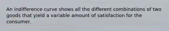 An indifference curve shows all the different combinations of two goods that yield a variable amount of satisfaction for the consumer.