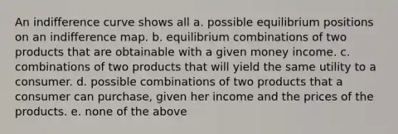 An indifference curve shows all a. possible equilibrium positions on an indifference map. b. equilibrium combinations of two products that are obtainable with a given money income. c. combinations of two products that will yield the same utility to a consumer. d. possible combinations of two products that a consumer can purchase, given her income and the prices of the products. e. none of the above