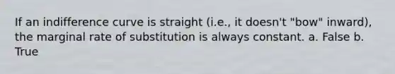 If an indifference curve is straight (i.e., it doesn't "bow" inward), the marginal rate of substitution is always constant. a. False b. True