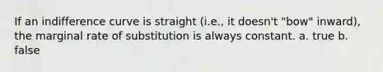 If an indifference curve is straight (i.e., it doesn't "bow" inward), the marginal rate of substitution is always constant. a. true b. false