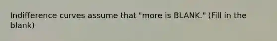 Indifference curves assume that "more is BLANK." (Fill in the blank)