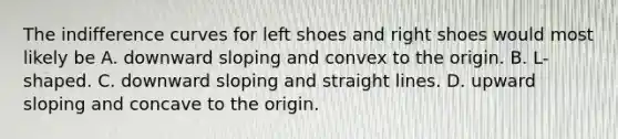 The indifference curves for left shoes and right shoes would most likely be A. downward sloping and convex to the origin. B. L-shaped. C. downward sloping and straight lines. D. upward sloping and concave to the origin.