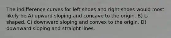 The indifference curves for left shoes and right shoes would most likely be A) upward sloping and concave to the origin. B) L-shaped. C) downward sloping and convex to the origin. D) downward sloping and straight lines.