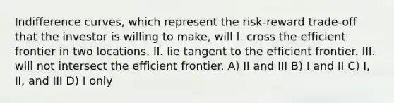 Indifference curves, which represent the risk-reward trade-off that the investor is willing to make, will I. cross the efficient frontier in two locations. II. lie tangent to the efficient frontier. III. will not intersect the efficient frontier. A) II and III B) I and II C) I, II, and III D) I only