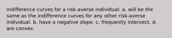 Indifference curves for a risk-averse individual: a. will be the same as the indifference curves for any other risk-averse individual. b. have a negative slope. c. frequently intersect. d. are convex.