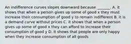 An indifference curves slopes downward because​ _______. A. it shows that when a person gives up some of good x they must increase their consumption of good y to remain indifferent B. it is a demand curve without prices C. it shows that when a person gives up some of good x they can afford to increase their consumption of good y D. it shows that people are only happy when they increase consumption of all goods